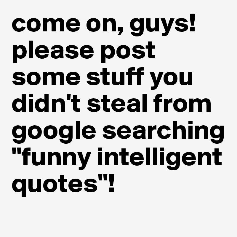 come on, guys! please post some stuff you didn't steal from google searching "funny intelligent quotes"!