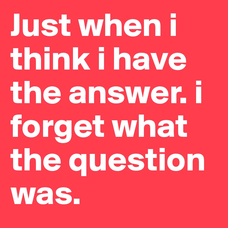 Just when i think i have the answer. i forget what the question was. 