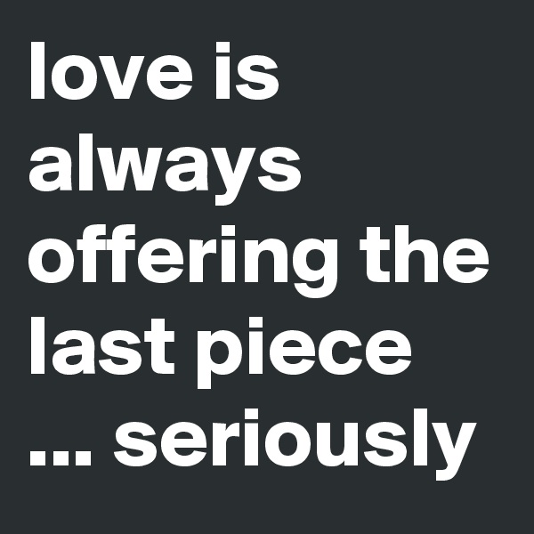 love is always offering the last piece ... seriously 