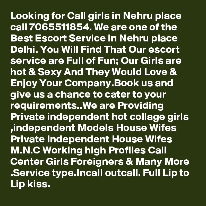 Looking for Call girls in Nehru place call 7065511854. We are one of the Best Escort Service in Nehru place Delhi. You Will Find That Our escort service are Full of Fun; Our Girls are hot & Sexy And They Would Love & Enjoy Your Company.Book us and give us a chance to cater to your requirements..We are Providing Private independent hot collage girls ,independent Models House Wifes   Private Independent House Wifes  M.N.C Working high Profiles Call Center Girls Foreigners & Many More .Service type.Incall outcall. Full Lip to Lip kiss.