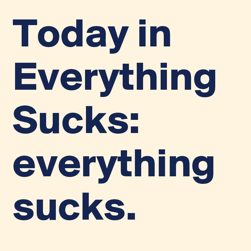 Today in Everything Sucks: everything sucks.