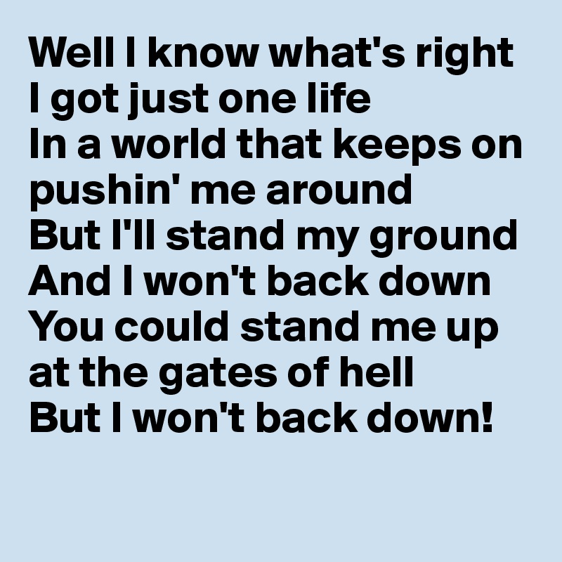Well I know what's right
I got just one life
In a world that keeps on
pushin' me around
But I'll stand my ground
And I won't back down
You could stand me up at the gates of hell
But I won't back down!

