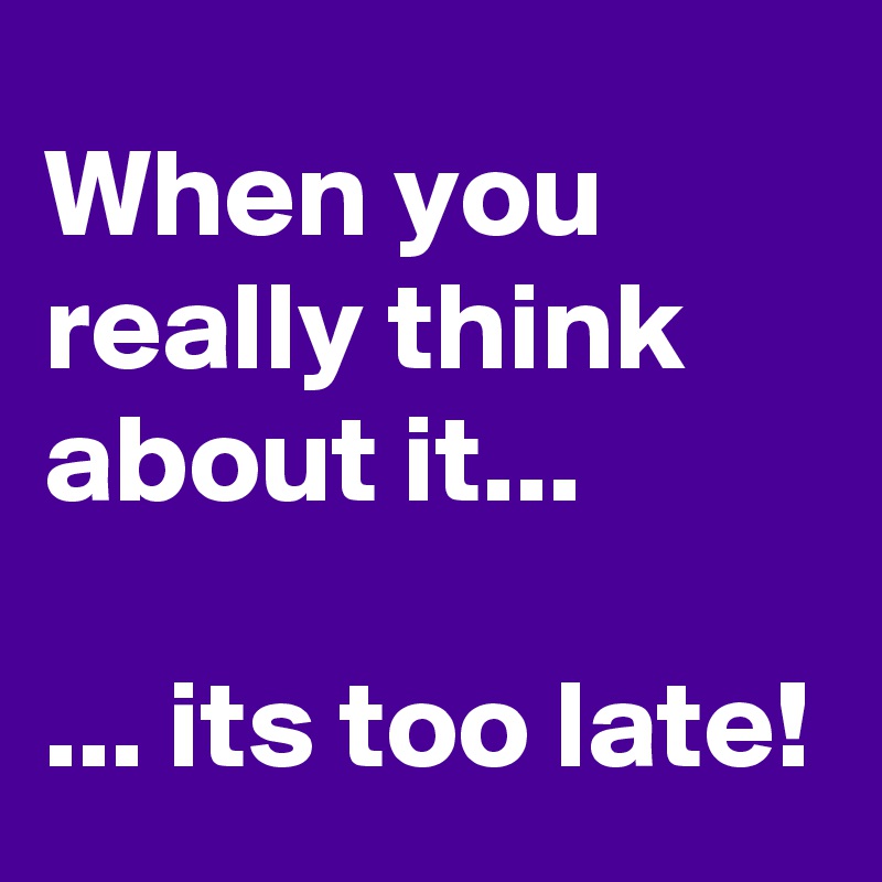 When you really think about it...

... its too late!