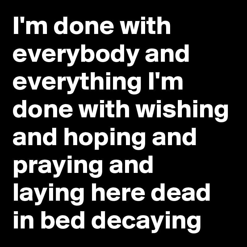 I'm done with everybody and everything I'm done with wishing and hoping and praying and laying here dead in bed decaying