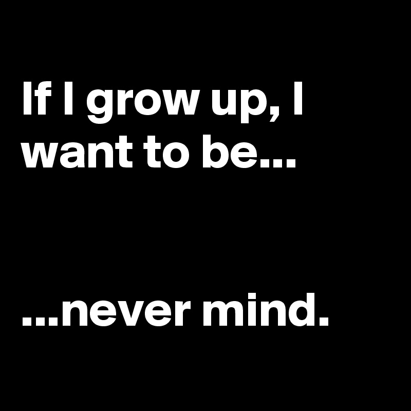 
If I grow up, I want to be...


...never mind. 
