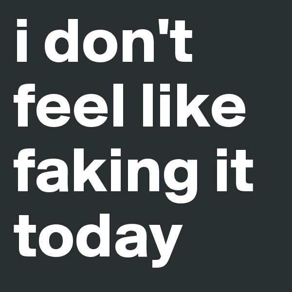 i don't feel like faking it today