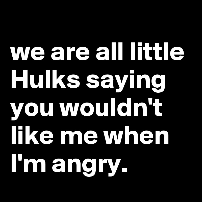 
we are all little Hulks saying you wouldn't like me when I'm angry.