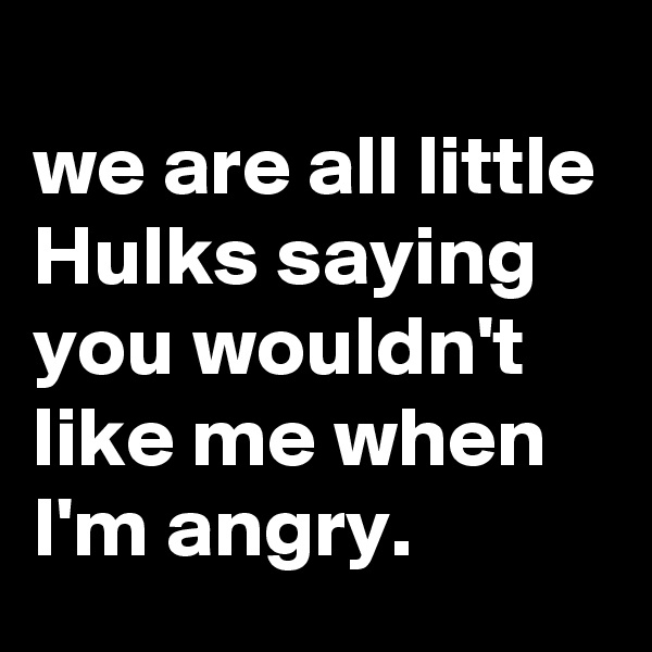 
we are all little Hulks saying you wouldn't like me when I'm angry.
