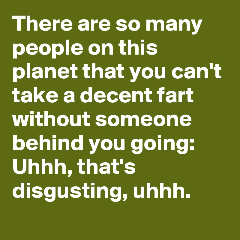 There are so many people on this planet that you can't take a decent fart without someone behind you going: Uhhh, that's disgusting, uhhh. 