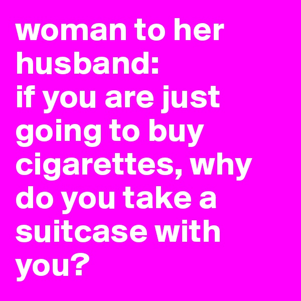 woman to her husband:
if you are just going to buy cigarettes, why do you take a suitcase with you?