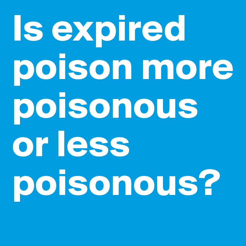 Is expired poison more poisonous or less poisonous? 