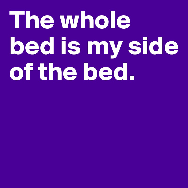 The whole bed is my side of the bed.


