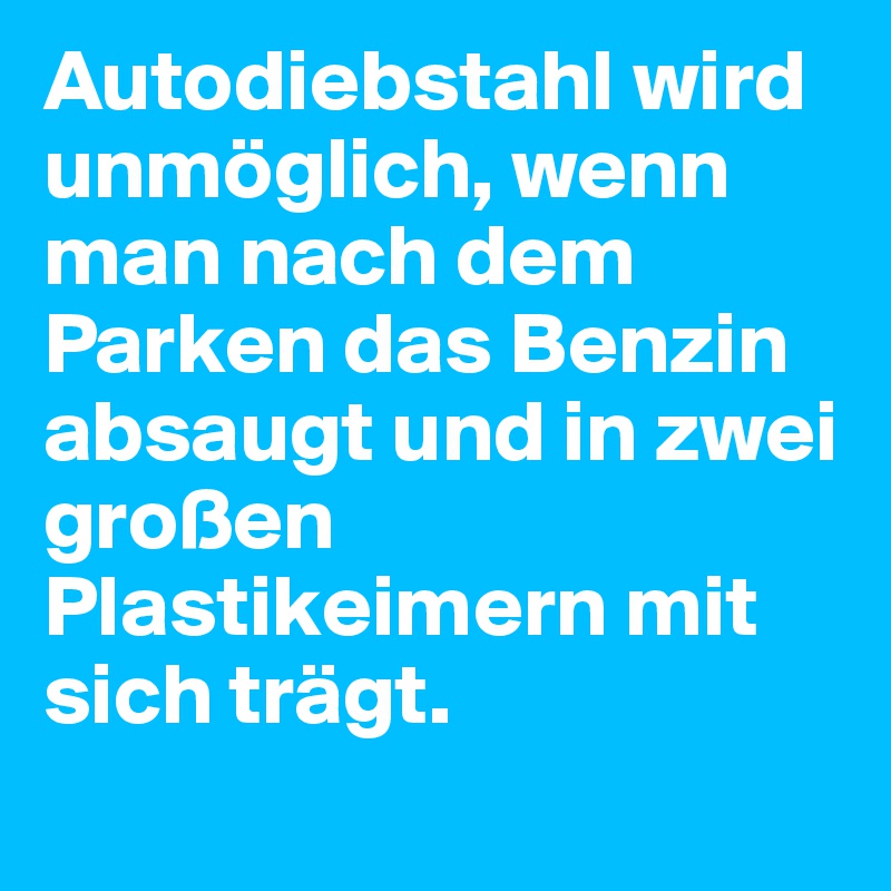 Autodiebstahl wird unmöglich, wenn man nach dem Parken das Benzin absaugt und in zwei großen Plastikeimern mit sich trägt.
