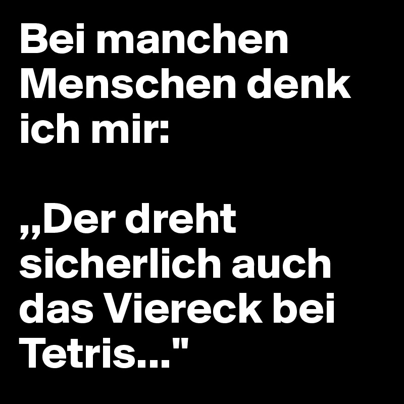 Bei manchen Menschen denk ich mir:

,,Der dreht sicherlich auch das Viereck bei Tetris...''