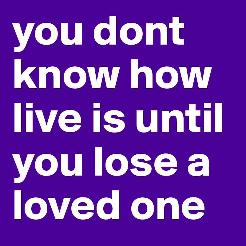 you dont know how live is until you lose a loved one 