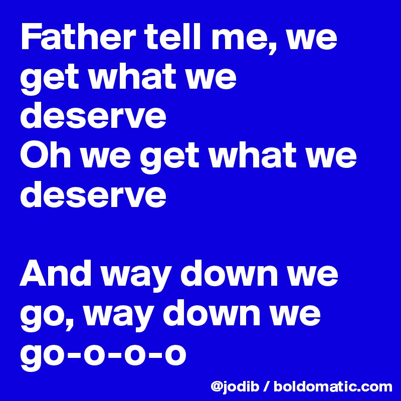 Father tell me, we get what we deserve
Oh we get what we deserve

And way down we go, way down we go-o-o-o