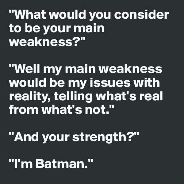 "What would you consider to be your main weakness?"

"Well my main weakness would be my issues with reality, telling what's real from what's not."

"And your strength?"

"I'm Batman."
