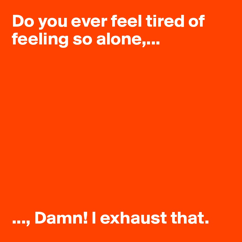 Do you ever feel tired of feeling so alone,...









..., Damn! I exhaust that. 
