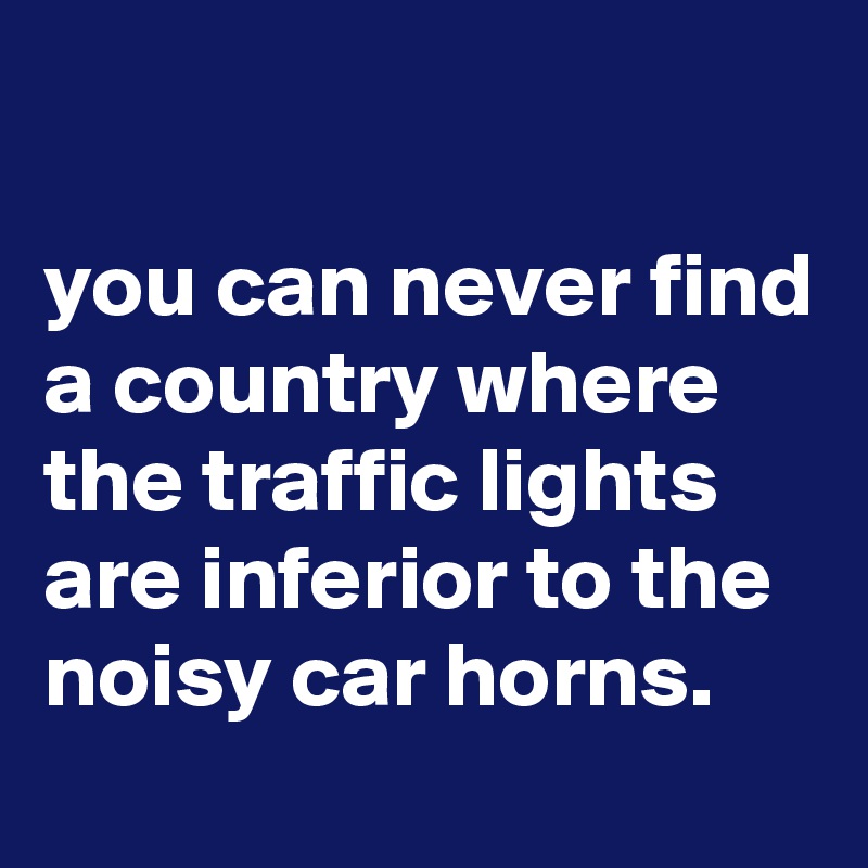 

you can never find a country where the traffic lights are inferior to the noisy car horns.
