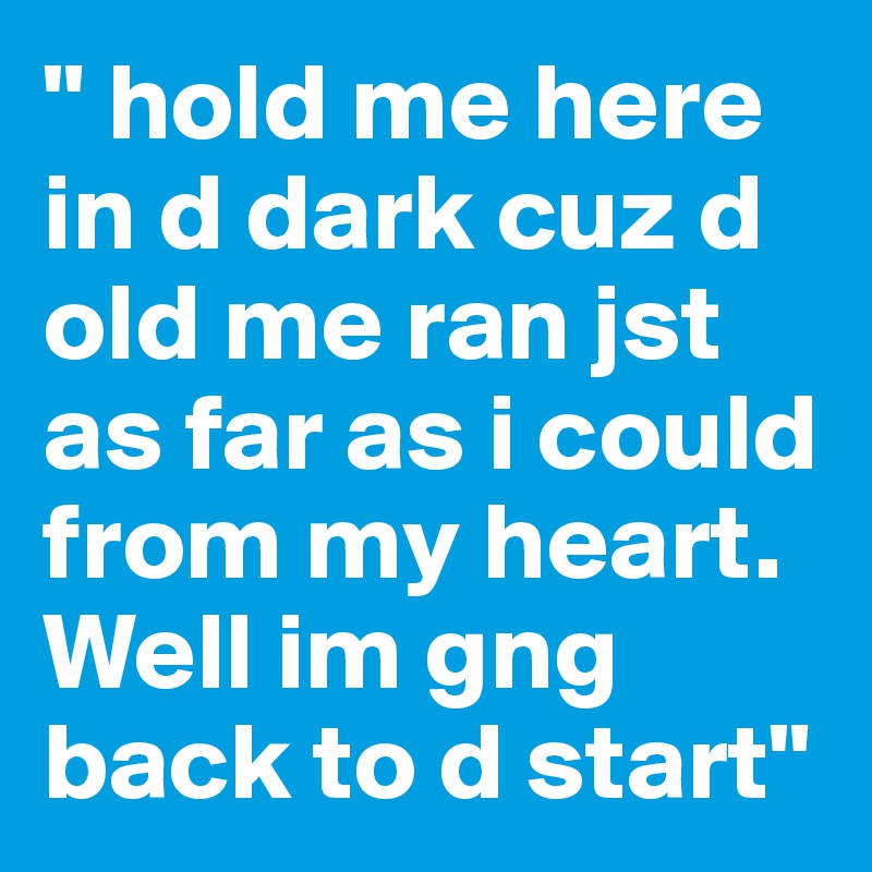 " hold me here in d dark cuz d old me ran jst as far as i could from my heart. Well im gng back to d start"