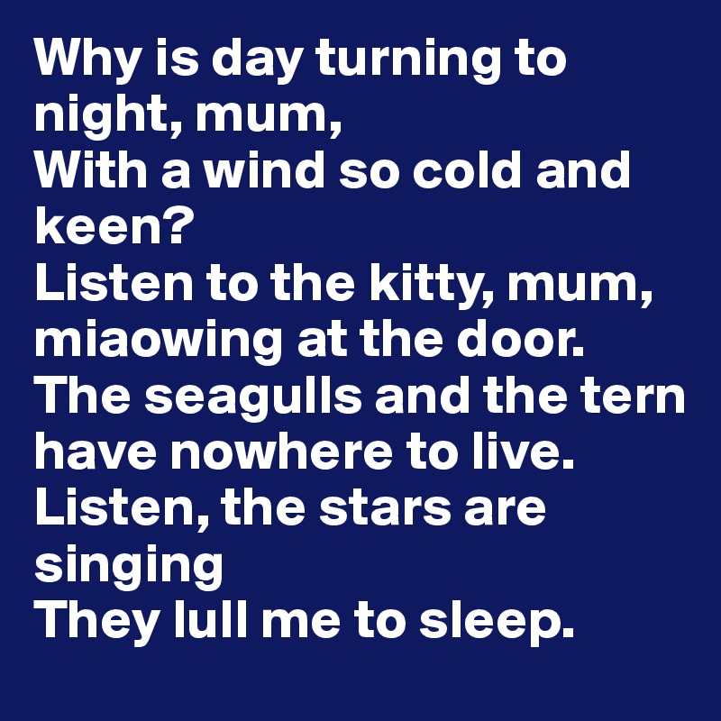 Why is day turning to night, mum,
With a wind so cold and keen?
Listen to the kitty, mum,
miaowing at the door.
The seagulls and the tern have nowhere to live.
Listen, the stars are singing 
They lull me to sleep.