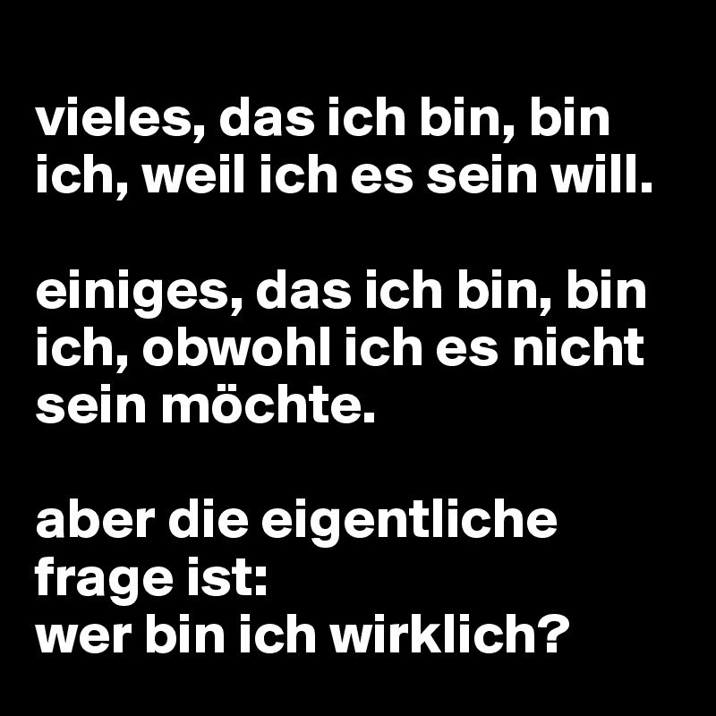 
vieles, das ich bin, bin ich, weil ich es sein will.

einiges, das ich bin, bin ich, obwohl ich es nicht sein möchte.

aber die eigentliche frage ist:
wer bin ich wirklich?