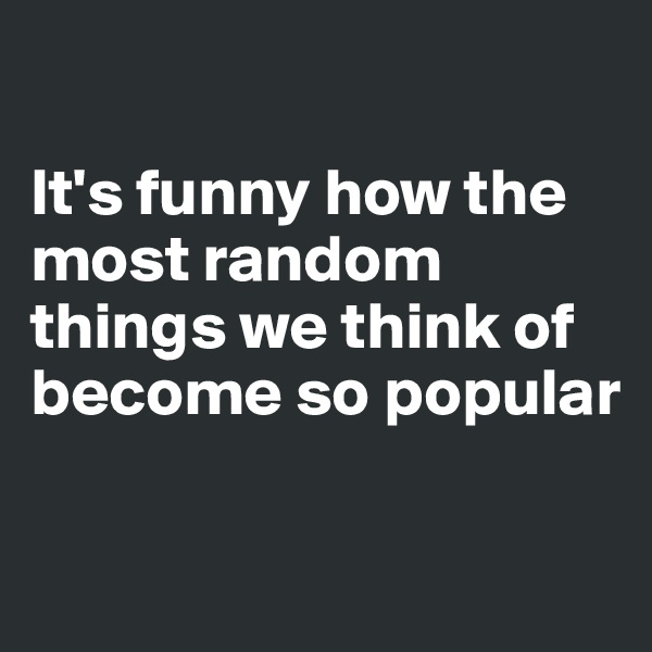 

It's funny how the most random things we think of become so popular


