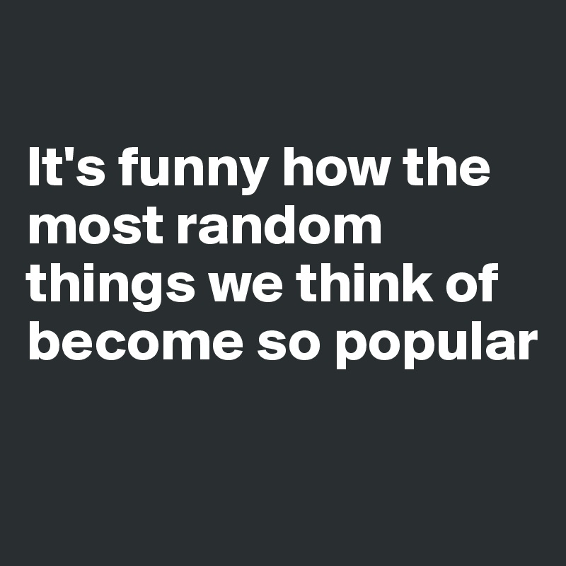 

It's funny how the most random things we think of become so popular

