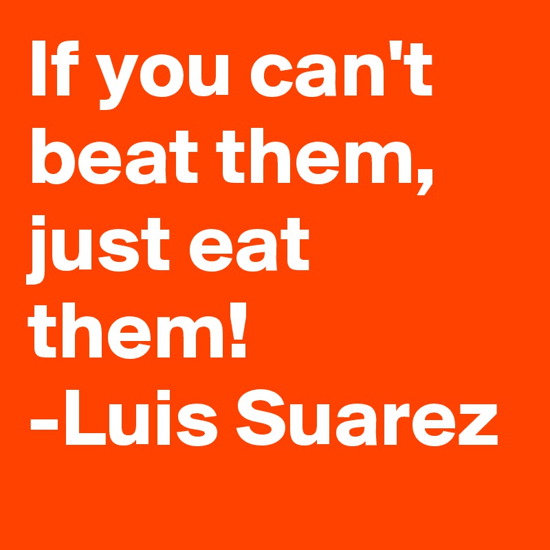 If you can't beat them, just eat them!
-Luis Suarez