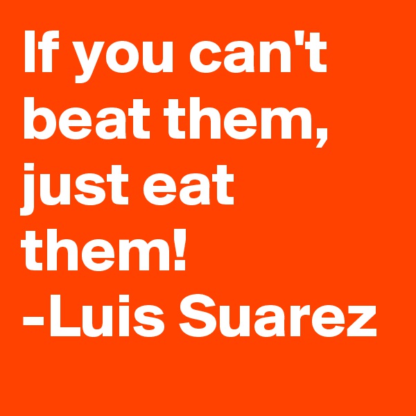 If you can't beat them, just eat them!
-Luis Suarez