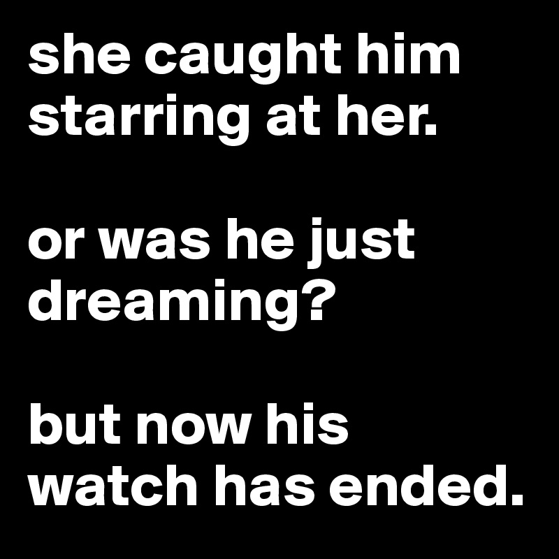 she caught him starring at her.

or was he just dreaming?

but now his watch has ended.