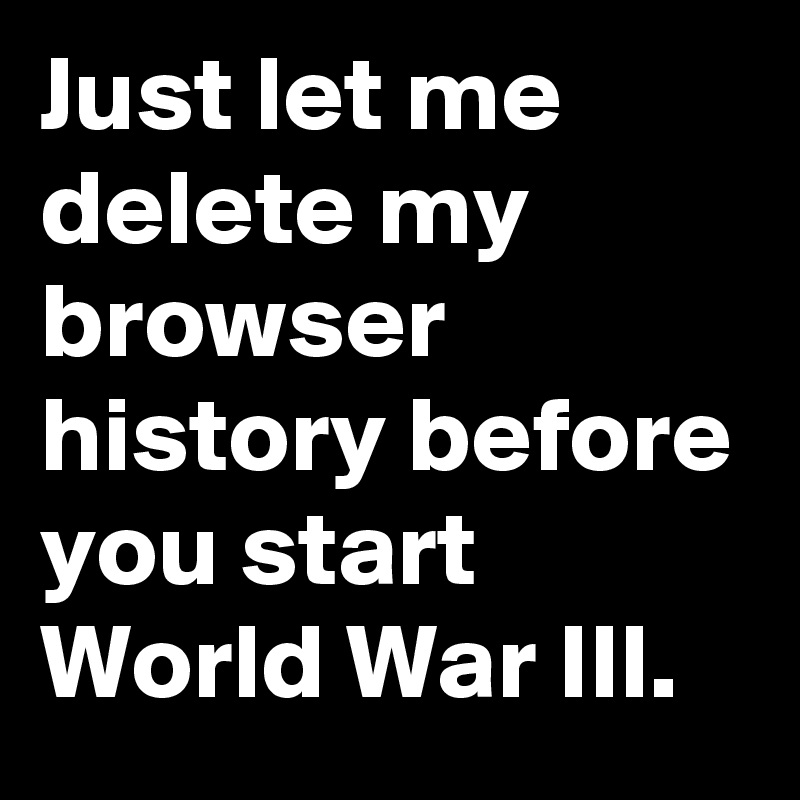 Just let me delete my browser history before you start World War III.