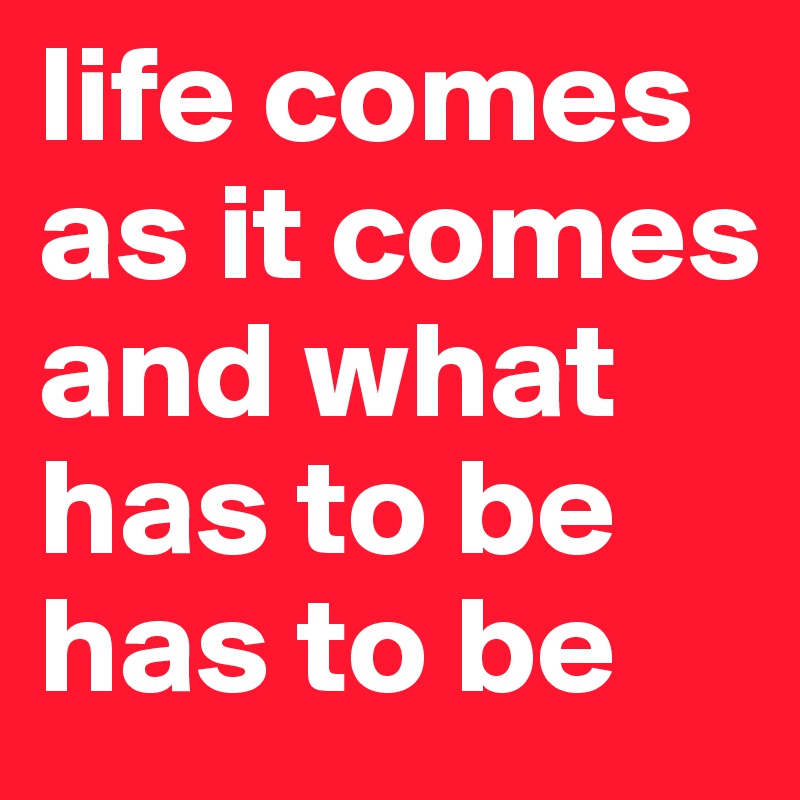 life comes as it comes and what has to be has to be