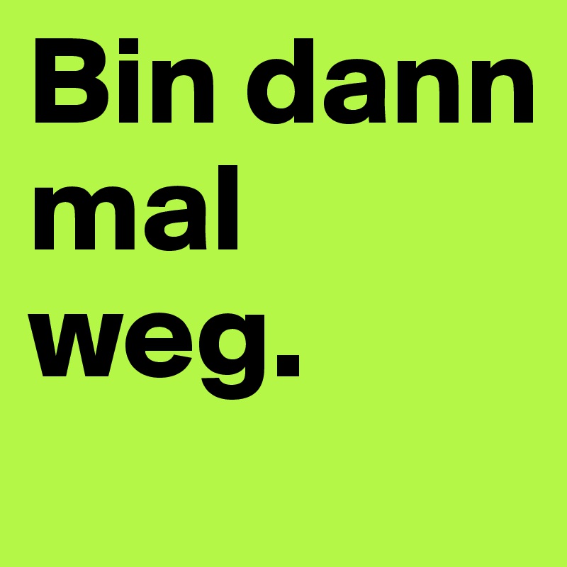 Bin dann mal weg.