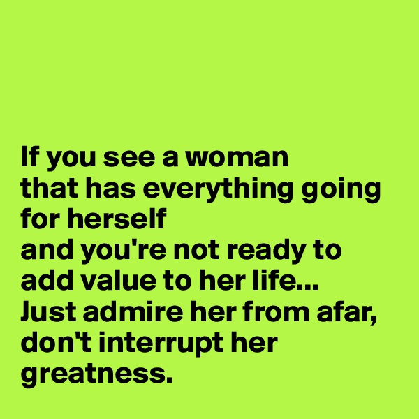 



If you see a woman 
that has everything going for herself 
and you're not ready to add value to her life... 
Just admire her from afar,
don't interrupt her greatness. 