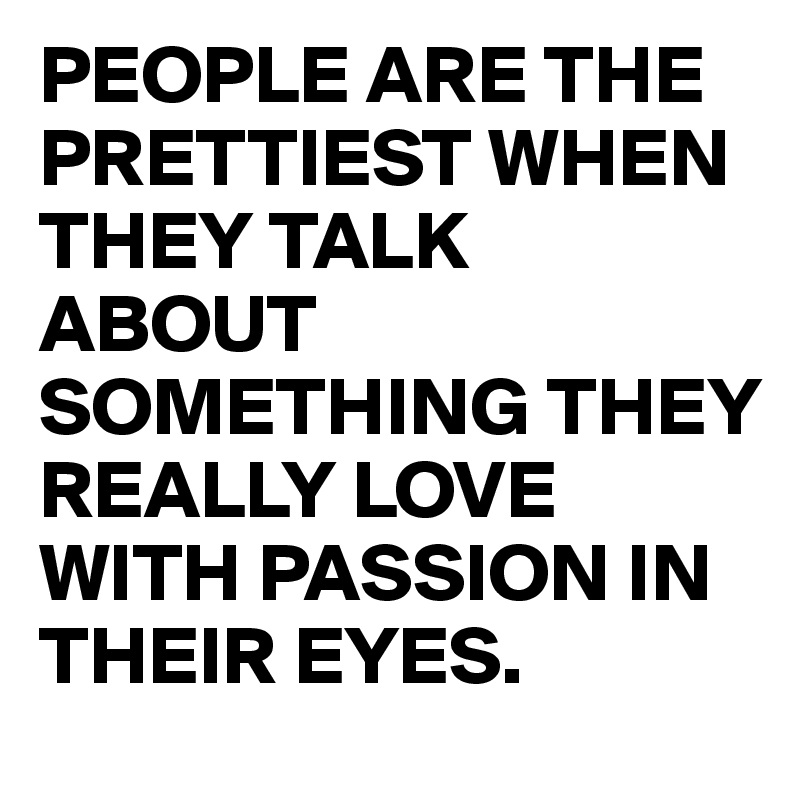PEOPLE ARE THE PRETTIEST WHEN THEY TALK ABOUT SOMETHING THEY REALLY LOVE WITH PASSION IN THEIR EYES. 