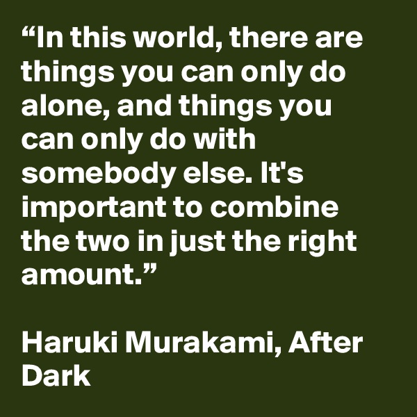 “In this world, there are things you can only do alone, and things you can only do with somebody else. It's important to combine the two in just the right amount.”

Haruki Murakami, After Dark 