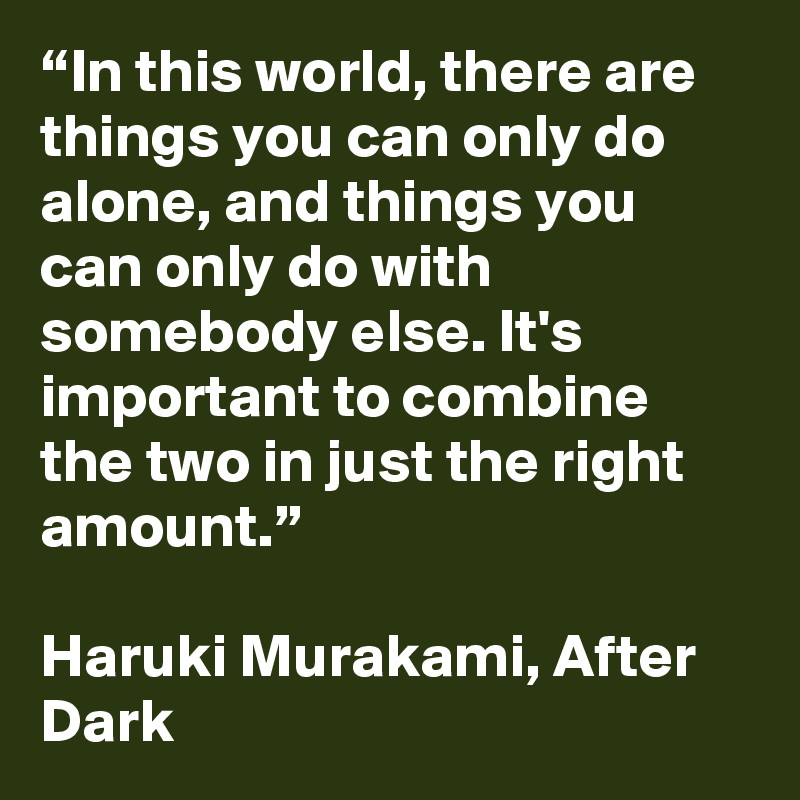 “In this world, there are things you can only do alone, and things you can only do with somebody else. It's important to combine the two in just the right amount.”

Haruki Murakami, After Dark 