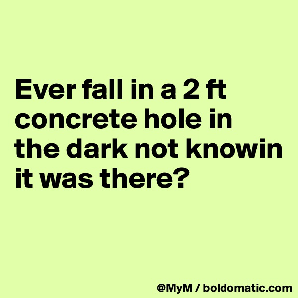

Ever fall in a 2 ft concrete hole in the dark not knowin it was there?

