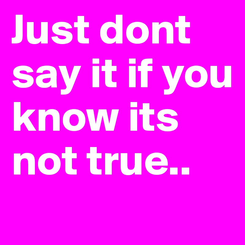 Just dont say it if you know its not true.. 