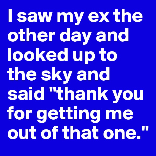 I saw my ex the other day and looked up to the sky and said "thank you for getting me out of that one."