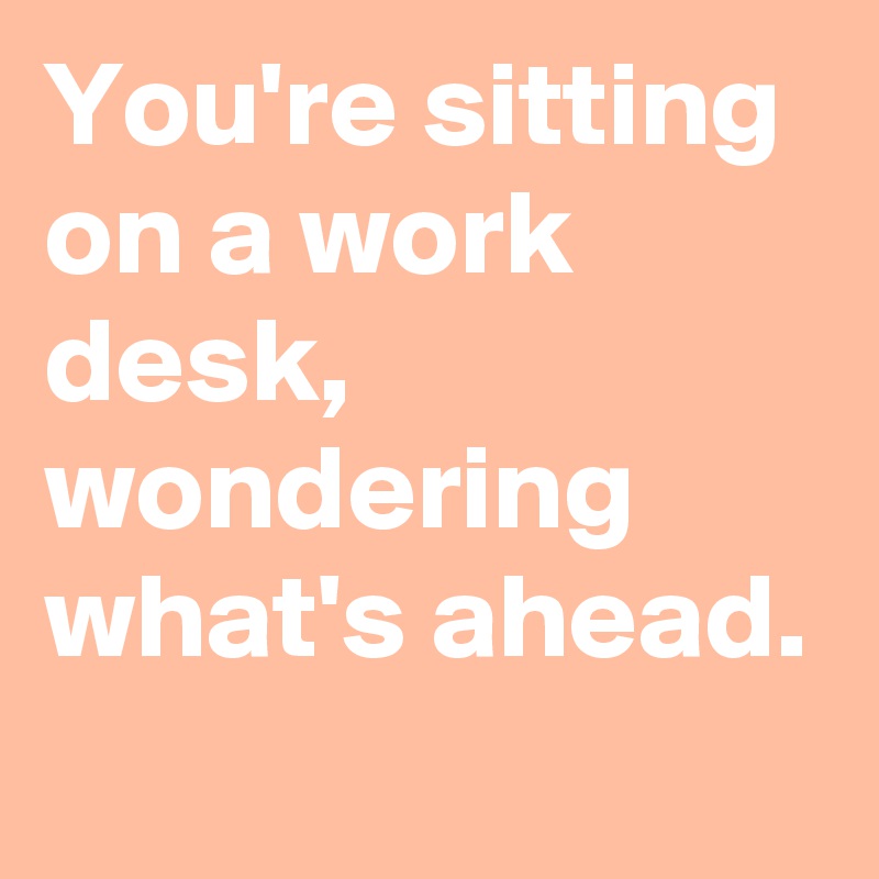 You're sitting on a work desk, wondering what's ahead.
