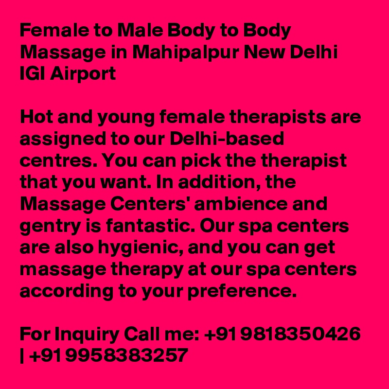 Female to Male Body to Body Massage in Mahipalpur New Delhi IGI Airport

Hot and young female therapists are assigned to our Delhi-based centres. You can pick the therapist that you want. In addition, the Massage Centers' ambience and gentry is fantastic. Our spa centers are also hygienic, and you can get massage therapy at our spa centers according to your preference.

For Inquiry Call me: +91 9818350426 | +91 9958383257