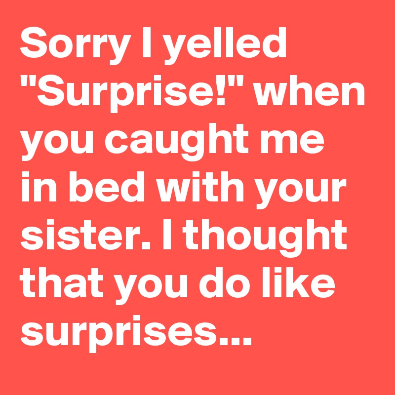 Sorry I yelled "Surprise!" when you caught me in bed with your sister. I thought that you do like surprises...