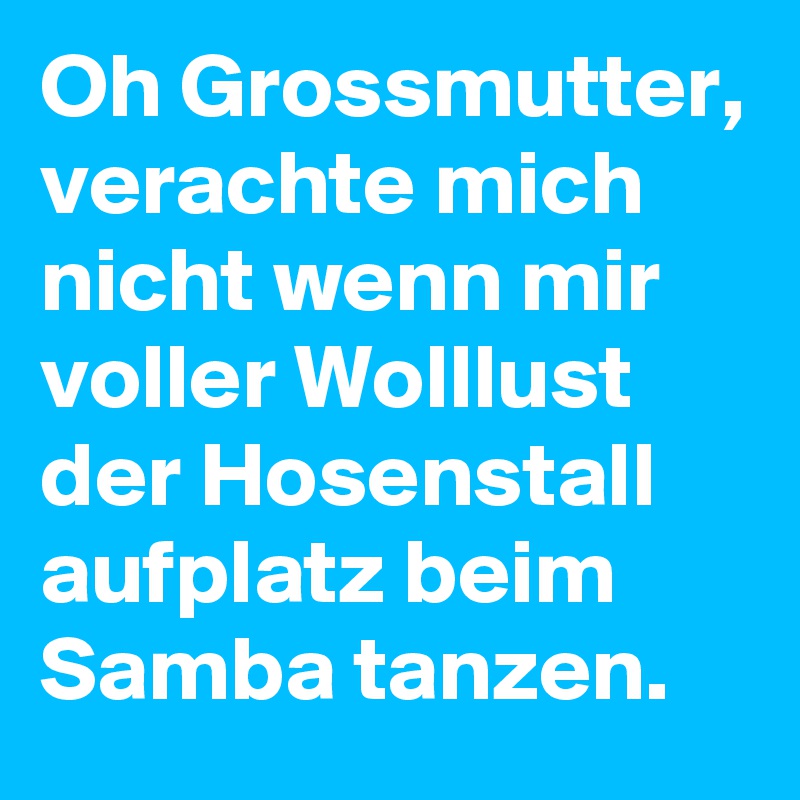 Oh Grossmutter, verachte mich nicht wenn mir voller Wolllust der Hosenstall aufplatz beim Samba tanzen.