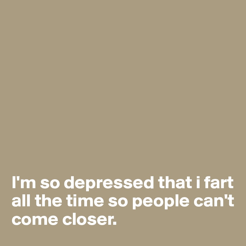 





 


I'm so depressed that i fart all the time so people can't come closer.