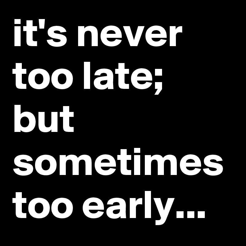 it's never too late;  but sometimes too early...