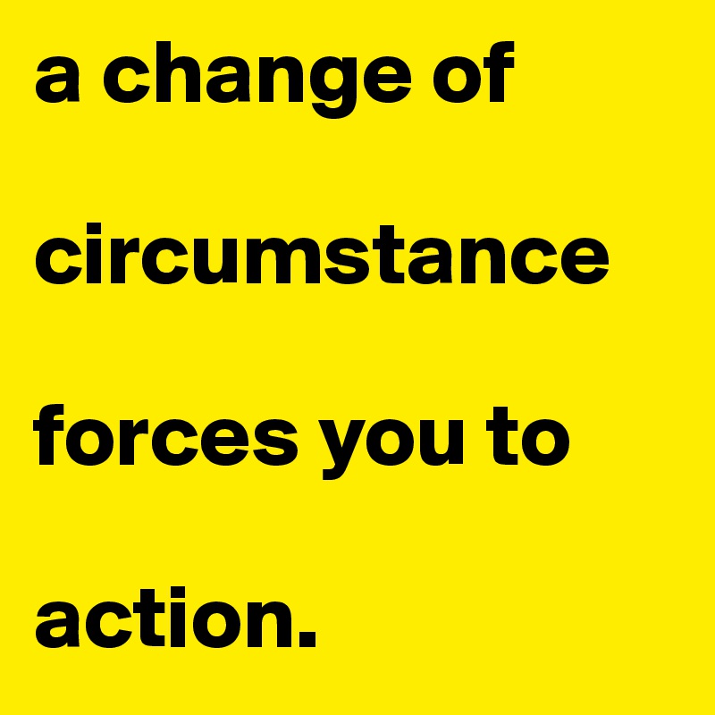 a change of 

circumstance 

forces you to 

action.