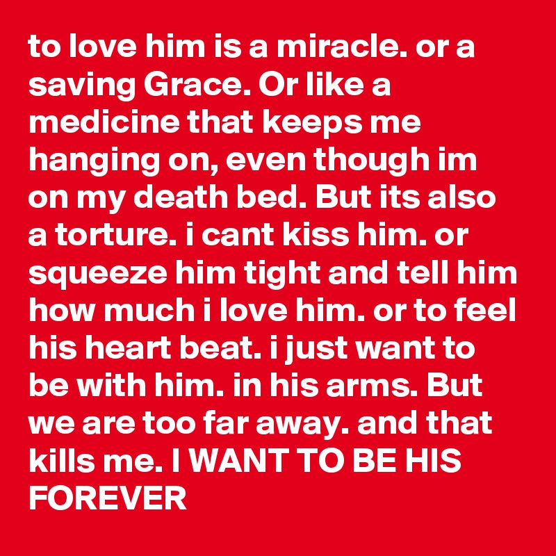 to love him is a miracle. or a saving Grace. Or like a medicine that keeps me hanging on, even though im on my death bed. But its also a torture. i cant kiss him. or squeeze him tight and tell him how much i love him. or to feel his heart beat. i just want to be with him. in his arms. But we are too far away. and that kills me. I WANT TO BE HIS FOREVER
