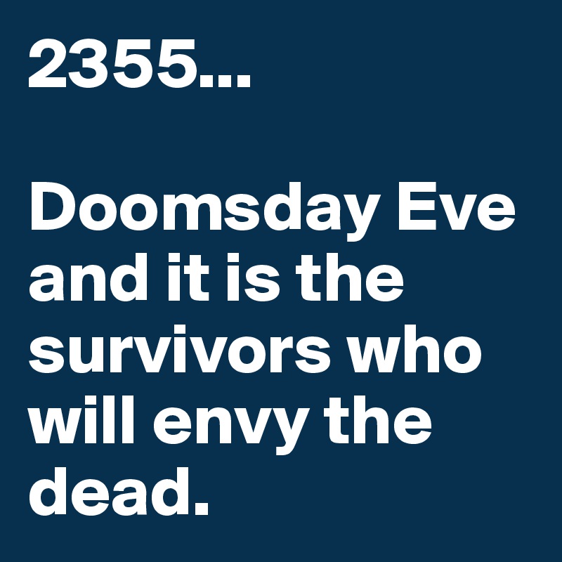 2355...

Doomsday Eve and it is the survivors who will envy the dead.